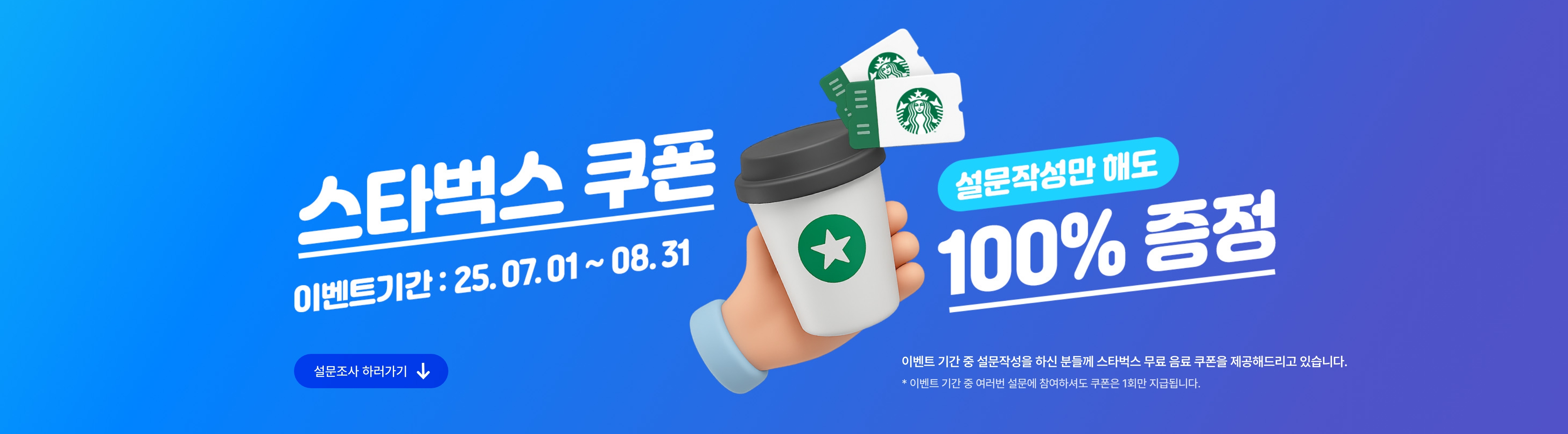 스타벅스쿠폰, 설문작성만 해도 100% 증정! 이벤트 기간 : 25.07.01~25.08.31. 이벤트 기간 중 설문작성을 하신 분들께 스타벅스 무료 음료 쿠폰을 제공해드리고 있습니다. * 이벤트 기간 중 여러번 설문에 참여하셔도 쿠폰은 1회만 지급됩니다.